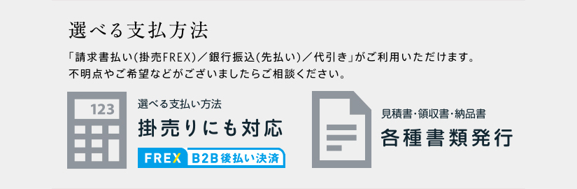 選べる支払方法 「請求書払い(掛売FREX)／銀行振込(先払い)／代引き」がご利用いただけます。不明点やご希望などがございましたらご相談ください。