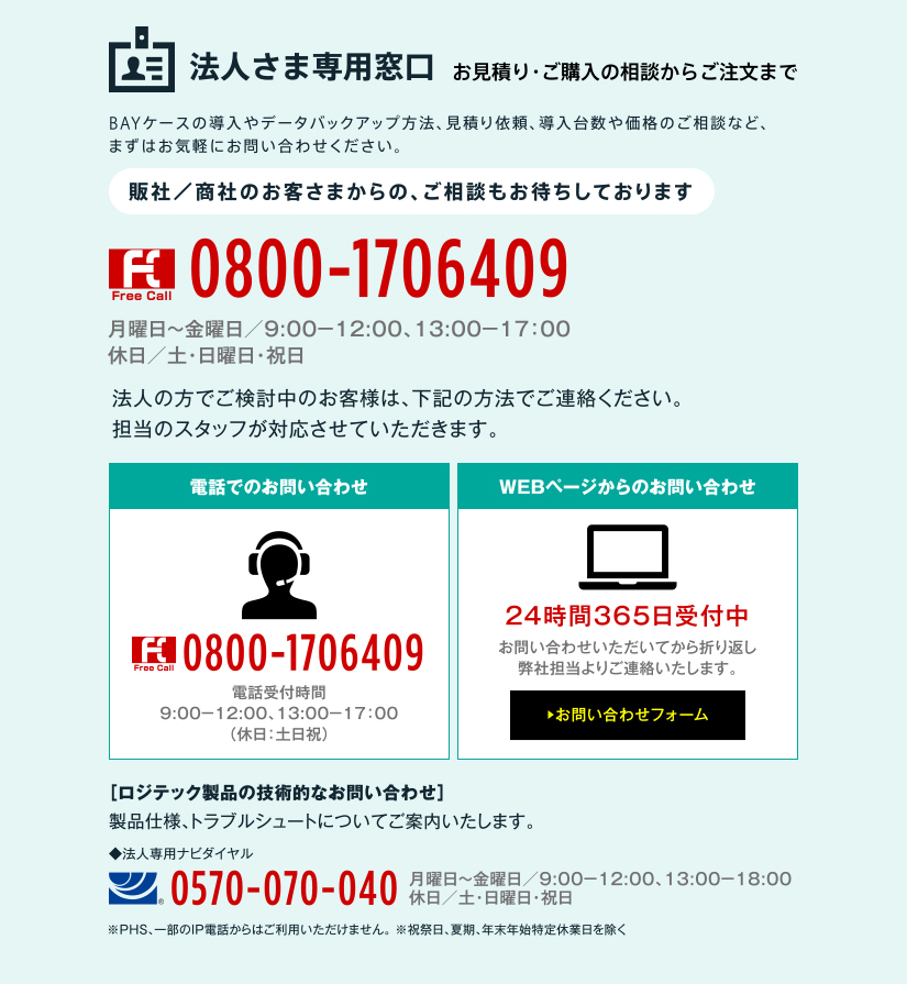 法人さま専用窓口 お見積り・ご購入の相談からご注文まで BAYケースの導入やデータバックアップ方法、見積り依頼、導入台数や価格のご相談など、まずはお気軽にお問い合わせください。販社／商社のお客さまからの、ご相談もお待ちしております 0800-1706409