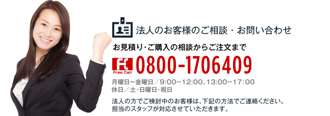 法人のお客様のご相談・お問い合わせ お見積り・ご購入の相談からご注文まで 0800-1706409 月曜日?金曜日／9:00?12:00、13:00?17：00 休日／土・日曜日・祝日