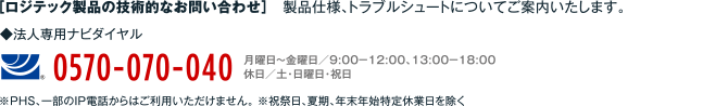 ［ロジテック製品の技術的なお問い合わせ］　製品仕様、トラブルシュートについてご案内いたします。◆法人専用ナビダイヤル 0570-070-040 月曜日?金曜日／９:００ - １２:００、１３:００ - １８:００ 休日／土・日曜日・祝日